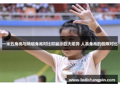 一米五身高与姚明身高对比照展示巨大差异 人类身高的极限对比