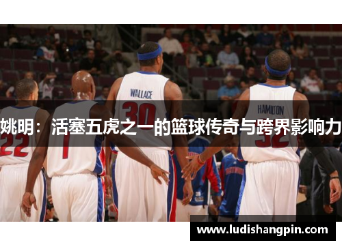 姚明：活塞五虎之一的篮球传奇与跨界影响力