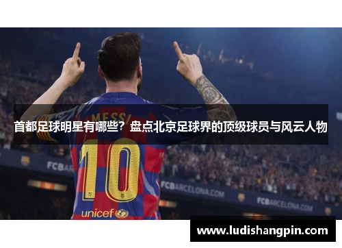 首都足球明星有哪些？盘点北京足球界的顶级球员与风云人物