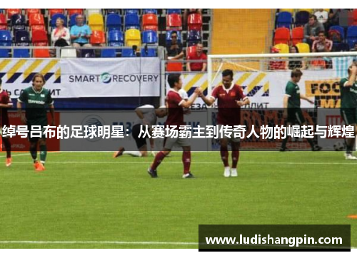 绰号吕布的足球明星：从赛场霸主到传奇人物的崛起与辉煌