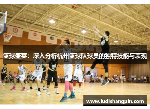 篮球盛宴：深入分析杭州篮球队球员的独特技能与表现