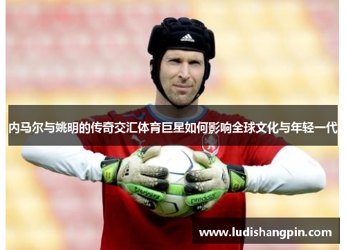 内马尔与姚明的传奇交汇体育巨星如何影响全球文化与年轻一代