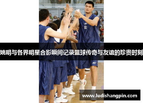 姚明与各界明星合影瞬间记录篮球传奇与友谊的珍贵时刻