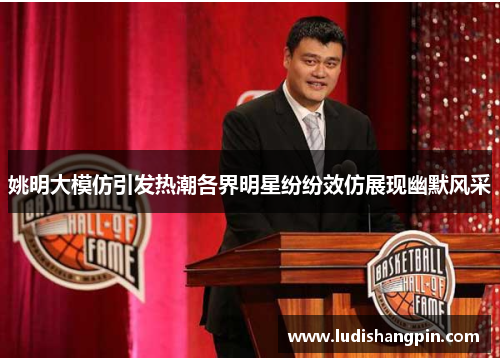 姚明大模仿引发热潮各界明星纷纷效仿展现幽默风采