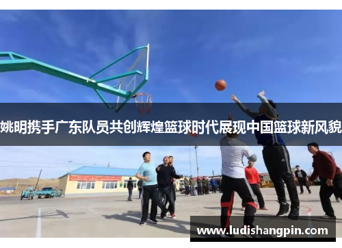 姚明携手广东队员共创辉煌篮球时代展现中国篮球新风貌