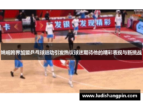 姚明跨界加盟乒乓球运动引发热议球迷期待他的精彩表现与新挑战