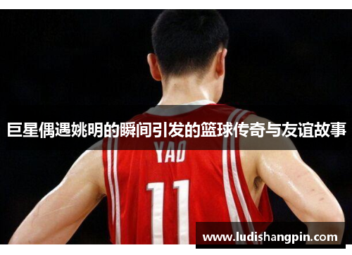巨星偶遇姚明的瞬间引发的篮球传奇与友谊故事