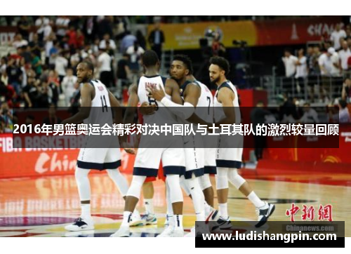 2016年男篮奥运会精彩对决中国队与土耳其队的激烈较量回顾