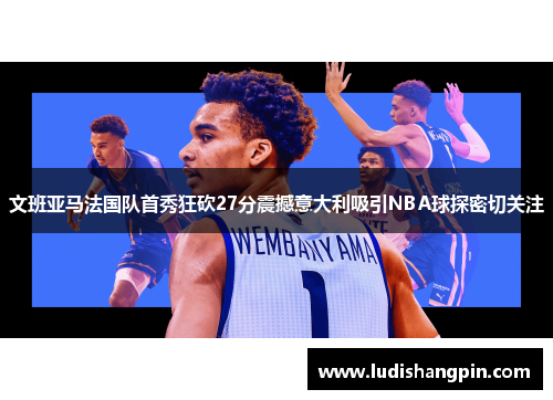 文班亚马法国队首秀狂砍27分震撼意大利吸引NBA球探密切关注